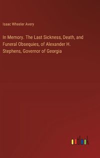 Cover image for In Memory. The Last Sickness, Death, and Funeral Obsequies, of Alexander H. Stephens, Governor of Georgia