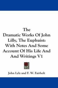 Cover image for The Dramatic Works of John Lilly, the Euphuist: With Notes and Some Account of His Life and Writings V1