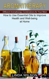 Cover image for Aromatherapy: How to Use Essential Oils to Improve Health and Well-being at Home (Different Aromatherapy Combinations for Your Mind)