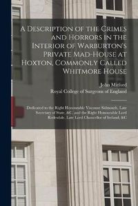 Cover image for A Description of the Crimes and Horrors in the Interior of Warburton's Private Mad-house at Hoxton, Commonly Called Whitmore House: Dedicated to the Right Honourable Viscount Sidmouth, Late Secretary of State, &c. and the Right Honourable Lord...
