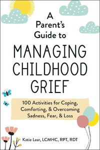Cover image for A Parent's Guide to Managing Childhood Grief: 100 Activities for Coping, Comforting, & Overcoming Sadness, Fear, & Loss
