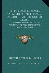 Cover image for Letters and Messages of Rutherford B. Hayes, President of the United States: Together with Letter of Acceptance and Inaugural Address (1881)