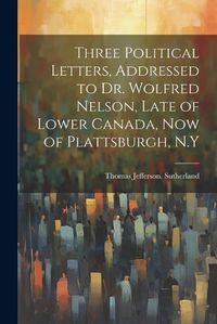 Cover image for Three Political Letters, Addressed to Dr. Wolfred Nelson, Late of Lower Canada, now of Plattsburgh, N.Y