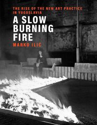 Cover image for A Slow Burning Fire: The Rise of the New Art Practice in Yugoslavia