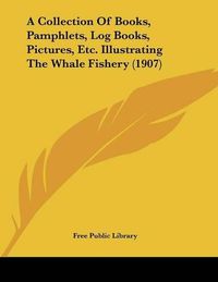 Cover image for A Collection of Books, Pamphlets, Log Books, Pictures, Etc. Illustrating the Whale Fishery (1907)