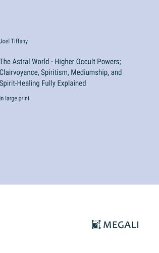 The Astral World - Higher Occult Powers; Clairvoyance, Spiritism, Mediumship, and Spirit-Healing Fully Explained