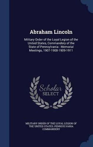 Cover image for Abraham Lincoln: Military Order of the Loyal Legion of the United States, Commandery of the State of Pennsylvania: Memorial Meetings, 1907-1908-1909-1911