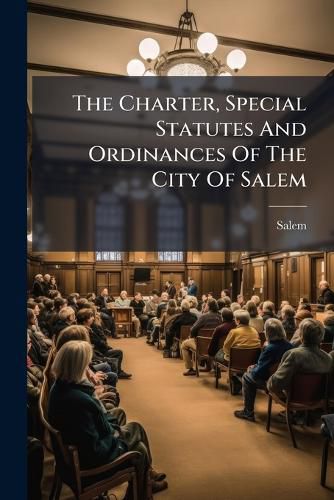 Cover image for The Charter, Special Statutes and Ordinances of the City of Salem: Together with the Rules and Orders of the City Council, and Both Branches Thereof, and Other Matters of Historical Interest and General Concern...