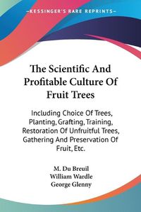 Cover image for The Scientific and Profitable Culture of Fruit Trees: Including Choice of Trees, Planting, Grafting, Training, Restoration of Unfruitful Trees, Gathering and Preservation of Fruit, Etc.