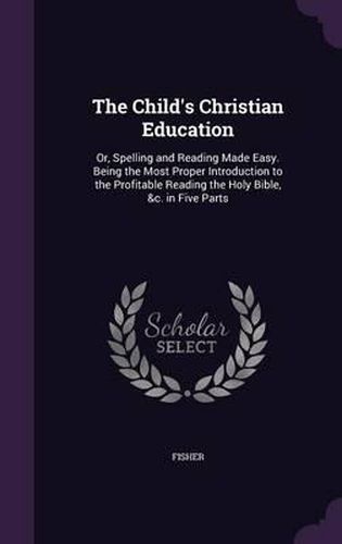 Cover image for The Child's Christian Education: Or, Spelling and Reading Made Easy. Being the Most Proper Introduction to the Profitable Reading the Holy Bible, &C. in Five Parts