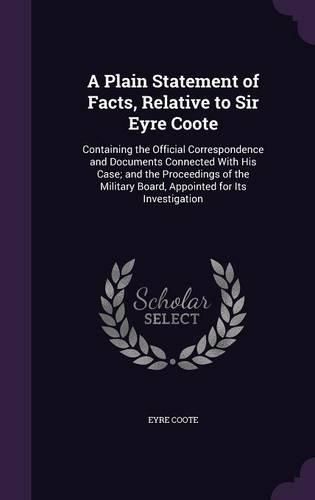 Cover image for A Plain Statement of Facts, Relative to Sir Eyre Coote: Containing the Official Correspondence and Documents Connected with His Case; And the Proceedings of the Military Board, Appointed for Its Investigation