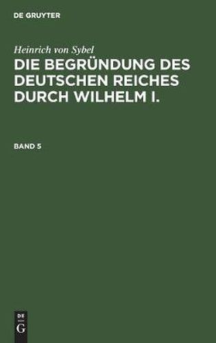 Heinrich Von Sybel: Die Begrundung Des Deutschen Reiches Durch Wilhelm I.. Band 5