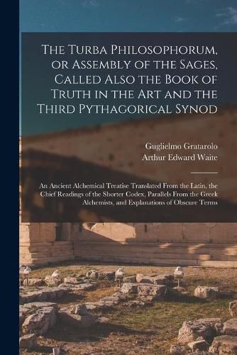 The Turba Philosophorum, or Assembly of the Sages, Called Also the Book of Truth in the Art and the Third Pythagorical Synod; an Ancient Alchemical Treatise Translated From the Latin, the Chief Readings of the Shorter Codex, Parallels From the Greek...