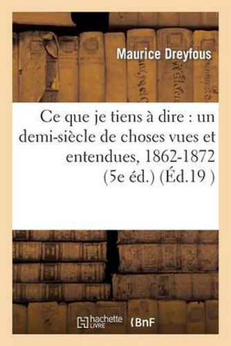 Cover image for Ce Que Je Tiens A Dire: Un Demi-Siecle de Choses Vues Et Entendues, 1862-1872 (5e Ed.)