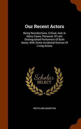 Cover image for Our Recent Actors: Being Recollections, Critical, And, in Many Cases, Personal, of Late Distinguished Performers of Both Sexes, with Some Incidental Notices of Living Actors