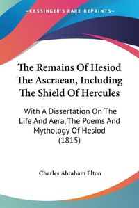 Cover image for The Remains of Hesiod the Ascraean, Including the Shield of Hercules: With a Dissertation on the Life and Aera, the Poems and Mythology of Hesiod (1815)