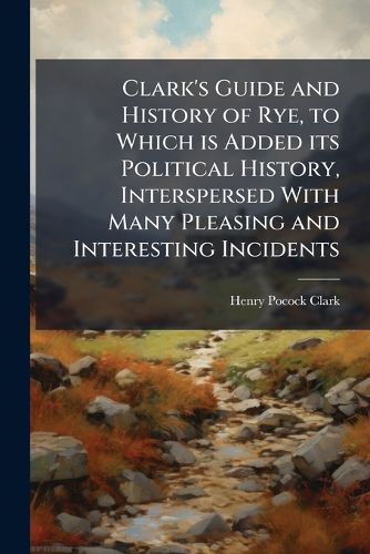 Cover image for Clark's Guide and History of Rye, to Which Is Added Its Political History, Interspersed with Many Pleasing and Interesting Incidents. - Scholar's Choice Edition