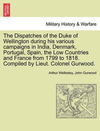 Cover image for The Dispatches of the Duke of Wellington During His Various Campaigns in India, Denmark, Portugal, Spain, the Low Countries and France from 1799 to 1818. Compiled by Lieut. Colonel Gurwood.