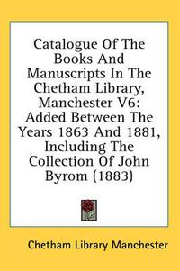 Cover image for Catalogue of the Books and Manuscripts in the Chetham Library, Manchester V6: Added Between the Years 1863 and 1881, Including the Collection of John Byrom (1883)