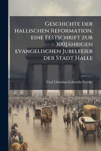Cover image for Geschichte Der Hallischen Reformation: Mit Steter Bercksichtigung Der Allgemeinen Deutschen Reformationsgeschichte, Eine Festschrift Zur 300jhrigen Evangelischen Jubelfeier Der Stadt Halle
