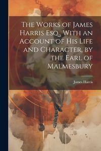 Cover image for The Works of James Harris Esq., With an Account of His Life and Character, by the Earl of Malmesbury