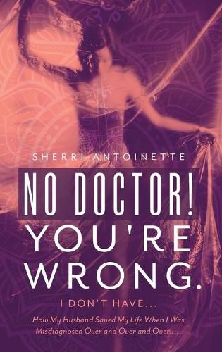 Cover image for No Doctor! You're Wrong.: I Don't Have... How My Husband Saved My Life When I Was Misdiagnosed Over and Over and Over.....