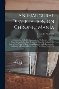 Cover image for An Inaugural Dissertation on Chronic Mania: Submitted to the Public Examination of the Faculty of Physic, Under the Authority of the Trustees of Columbia College in the State of New-York: William Samuel Johnson, LL.D. President; for the Degree Of...