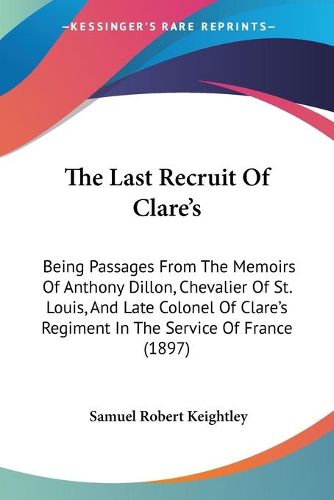 Cover image for The Last Recruit of Clare's: Being Passages from the Memoirs of Anthony Dillon, Chevalier of St. Louis, and Late Colonel of Clare's Regiment in the Service of France (1897)