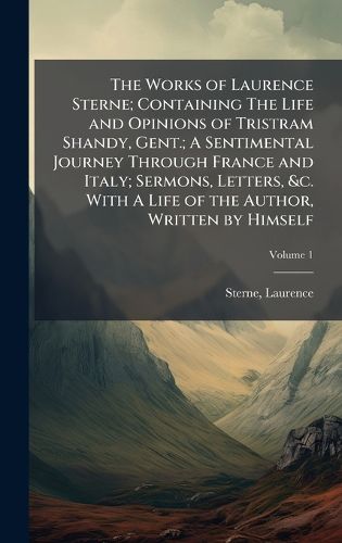 Cover image for The Works of Laurence Sterne; Containing The Life and Opinions of Tristram Shandy, Gent.; A Sentimental Journey Through France and Italy; Sermons, Letters, &c. With A Life of the Author, Written by Himself