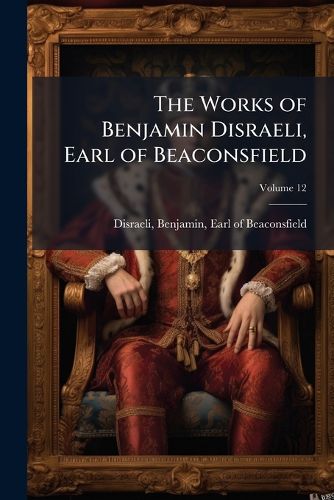 Cover image for The Works of Benjamin Disraeli, Earl of Beaconsfield: Embracing Novels, Romances, Plays, Poems, Biography, Short Stories and Great Speeches