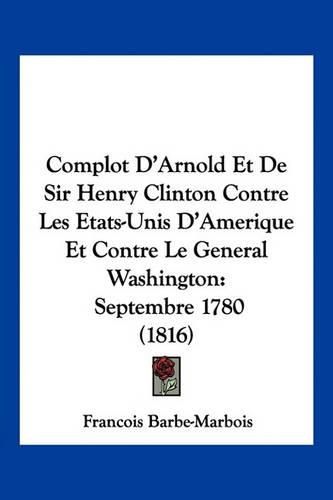 Complot D'Arnold Et de Sir Henry Clinton Contre Les Etats-Unis D'Amerique Et Contre Le General Washington: Septembre 1780 (1816)