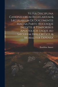 Cover image for Vetus Disciplina Canonicorum Regularium & Saecularium Ex Documentis Magna Parte Hucusque Ineditis A Temporibus Apostolicis Usque Ad Saeculum Xvii, Critice, & Moraliter Expensa