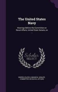 Cover image for The United States Navy: Hearings Before the Committee on Naval Affairs, United State Senate, on ...