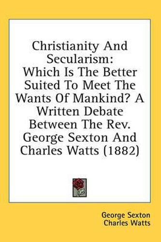 Cover image for Christianity and Secularism: Which Is the Better Suited to Meet the Wants of Mankind? a Written Debate Between the REV. George Sexton and Charles Watts (1882)