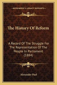 Cover image for The History of Reform: A Record of the Struggle for the Representation of the People in Parliament (1884)