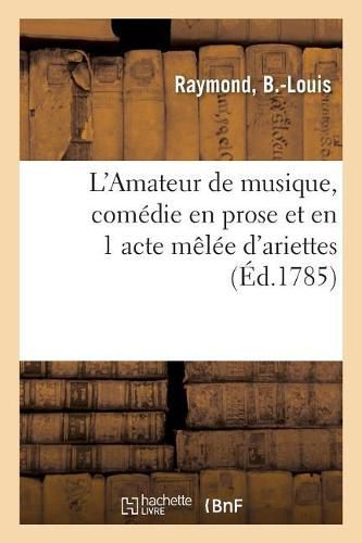 L'Amateur de Musique, Comedie En Prose Et En 1 Acte Melee d'Ariettes: Theatre Des Petits Comediens de Monseigneur Le Comte de Beaujolais, Au Palais-Royal, 3 Juillet 1785