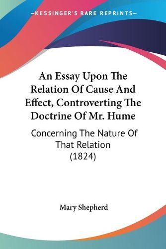 Cover image for An Essay Upon The Relation Of Cause And Effect, Controverting The Doctrine Of Mr. Hume: Concerning The Nature Of That Relation (1824)