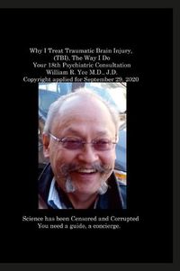 Cover image for Why I Treat Traumatic Brain Injury, (TBI), The Way I Do Your 18th Psychiatric Consultation William R. Yee M.D., J.D. Copyright applied for September 29, 2020