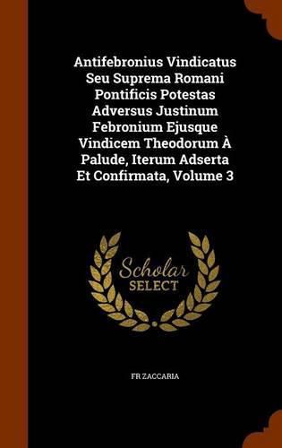 Cover image for Antifebronius Vindicatus Seu Suprema Romani Pontificis Potestas Adversus Justinum Febronium Ejusque Vindicem Theodorum a Palude, Iterum Adserta Et Confirmata, Volume 3