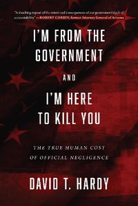 Cover image for I'm from the Government and I'm Here to Kill You: The True Human Cost of Official Negligence
