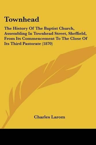 Townhead: The History of the Baptist Church, Assembling in Townhead Street, Sheffield, from Its Commencement to the Close of Its Third Pastorate (1870)