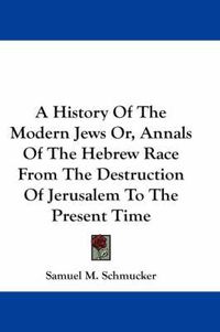 Cover image for A History of the Modern Jews Or, Annals of the Hebrew Race from the Destruction of Jerusalem to the Present Time