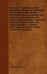 Cover image for Bismarck - The Man And The Statesman - Being The Reflections And Reminiscences Of Otto, Prince Von Bismarck Written And Dictated By Himself After His Retirement From Office Translated From The German Under The Supervision Of A. J. Butler, Late Fellow Of T