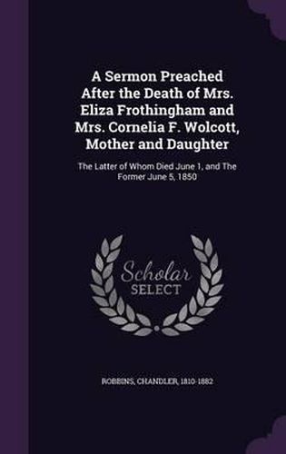 Cover image for A Sermon Preached After the Death of Mrs. Eliza Frothingham and Mrs. Cornelia F. Wolcott, Mother and Daughter: The Latter of Whom Died June 1, and the Former June 5, 1850