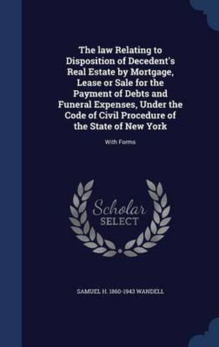 Cover image for The Law Relating to Disposition of Decedent's Real Estate by Mortgage, Lease or Sale for the Payment of Debts and Funeral Expenses, Under the Code of Civil Procedure of the State of New York: With Forms