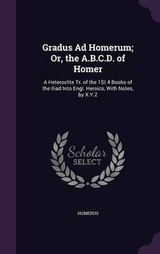 Gradus Ad Homerum; Or, the A.B.C.D. of Homer: A Heteroclite Tr. of the 1st 4 Books of the Iliad Into Engl. Heroics, with Notes, by X.Y.Z