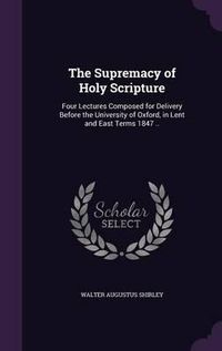 Cover image for The Supremacy of Holy Scripture: Four Lectures Composed for Delivery Before the University of Oxford, in Lent and East Terms 1847 ..