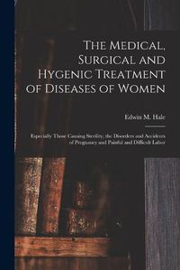 Cover image for The Medical, Surgical and Hygenic Treatment of Diseases of Women: Especially Those Causing Sterility, the Disorders and Accidents of Pregnancy and Painful and Difficult Labor