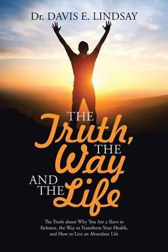 Cover image for The Truth, The Way and The Life: The Truth about Why You Are a Slave to Sickness, the Way to Transform Your Health, and How to Live an Abundant Life