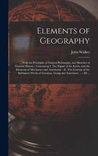 Cover image for Elements of Geography [microform]: With the Principles of Natural Philosophy, and Sketches of General History: Containing I. The Figure of the Earth, and the Elements of Mechanics and Astronomy --II. The Econmy of the Sublunary Works of Creation, ...